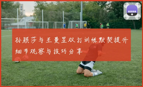 孙颖莎与王曼昱双打训练默契提升细节观察与技巧分享